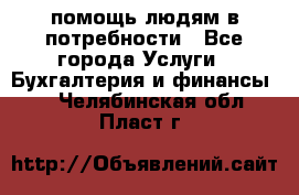 помощь людям в потребности - Все города Услуги » Бухгалтерия и финансы   . Челябинская обл.,Пласт г.